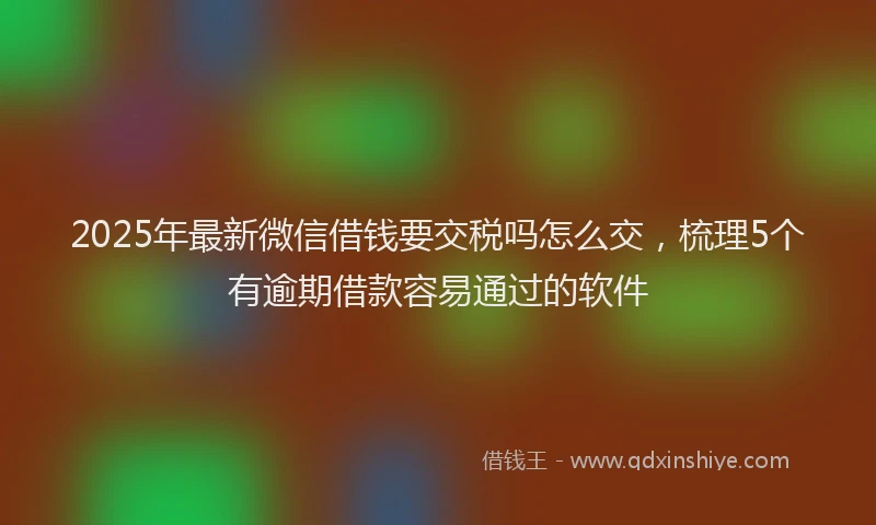 2025年最新微信借钱要交税吗怎么交，梳理5个有逾期借款容易通过的软件