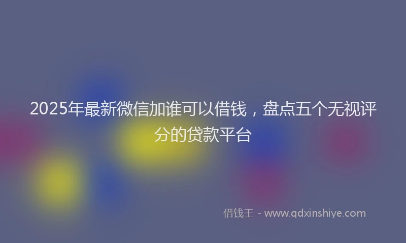 2025年最新微信加谁可以借钱，盘点五个无视评分的贷款平台