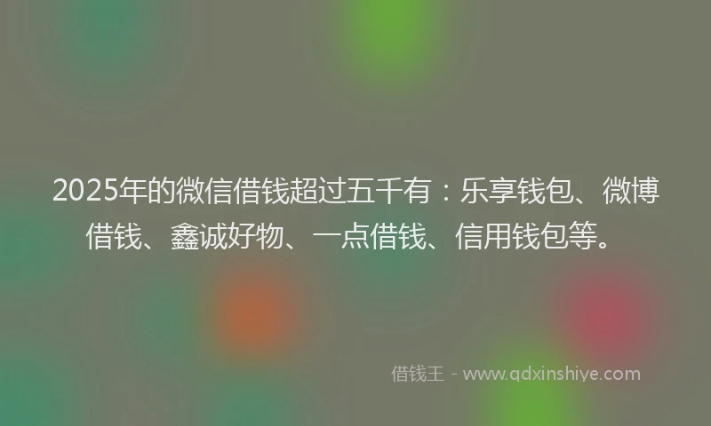 2025年的微信借钱超过五千有：乐享钱包、微博借钱、鑫诚好物、一点借钱、信用钱包等。