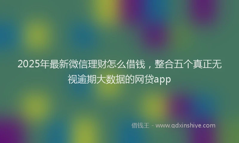2025年最新微信理财怎么借钱，整合五个真正无视逾期大数据的网贷app