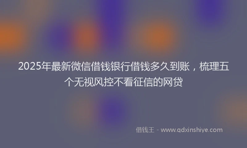 2025年最新微信借钱银行借钱多久到账，梳理五个无视风控不看征信的网贷
