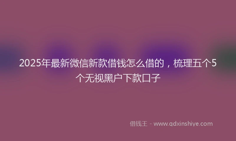 2025年最新微信新款借钱怎么借的，梳理五个5个无视黑户下款口子