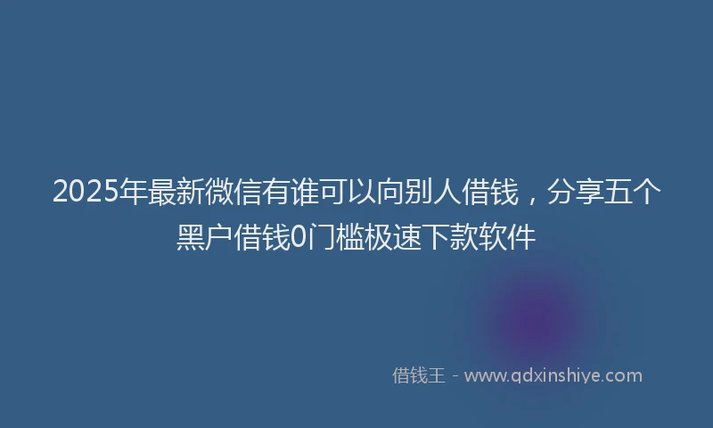 2025年最新微信有谁可以向别人借钱，分享五个黑户借钱0门槛极速下款软件