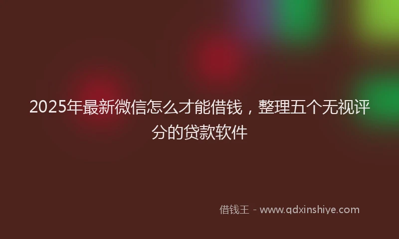 2025年最新微信怎么才能借钱，整理五个无视评分的贷款软件