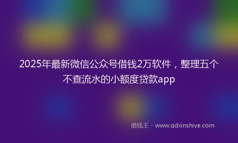 2025年最新微信公众号借钱2万软件，整理五个不查流水的小额度贷款app