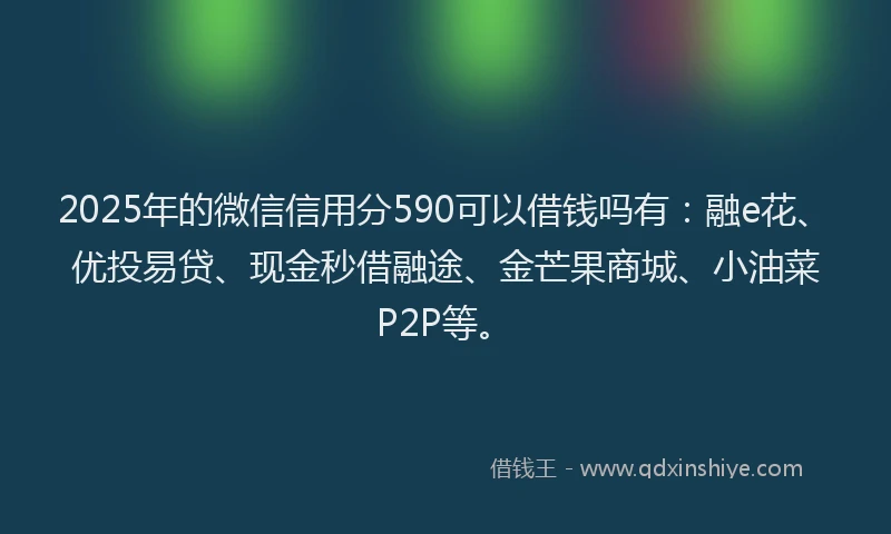 2025年的微信信用分590可以借钱吗有：融e花、优投易贷、现金秒借融途、金芒果商城、小油菜P2P等。