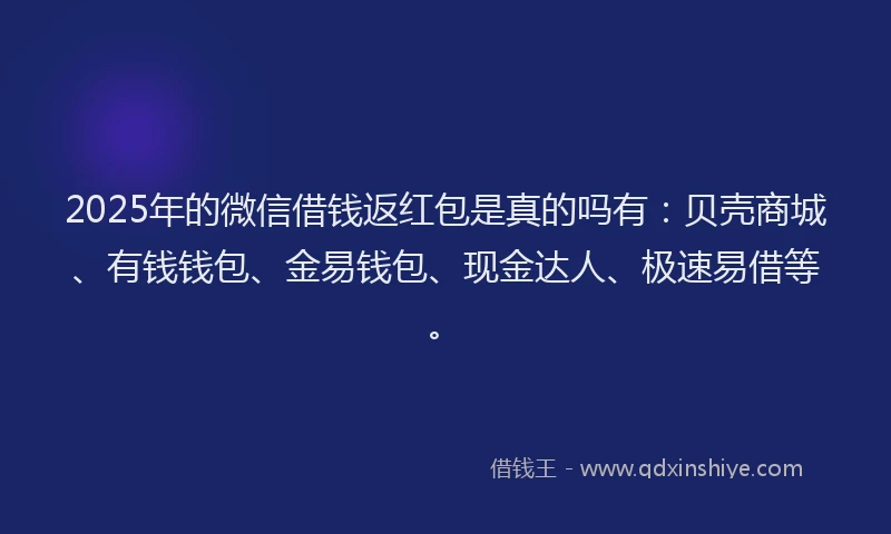 2025年的微信借钱返红包是真的吗有：贝壳商城、有钱钱包、金易钱包、现金达人、极速易借等。