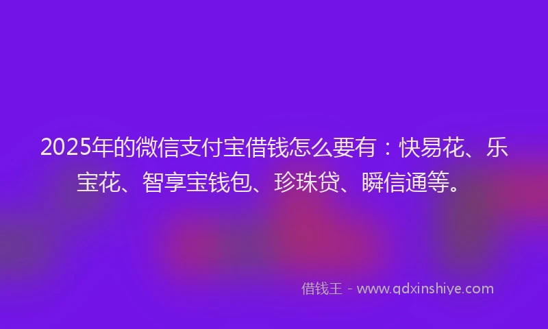 2025年的微信支付宝借钱怎么要有：快易花、乐宝花、智享宝钱包、珍珠贷、瞬信通等。
