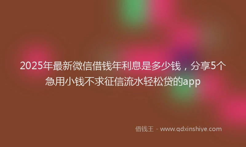 2025年最新微信借钱年利息是多少钱，分享5个急用小钱不求征信流水轻松贷的app