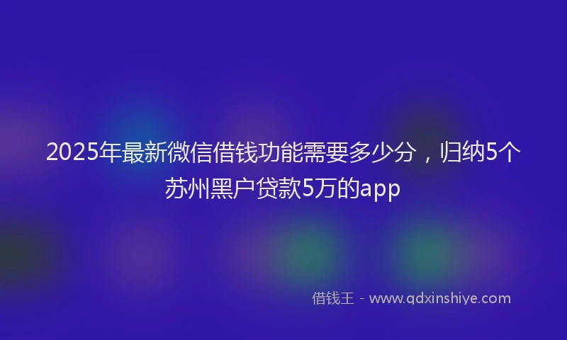 2025年最新微信借钱功能需要多少分，归纳5个苏州黑户贷款5万的app