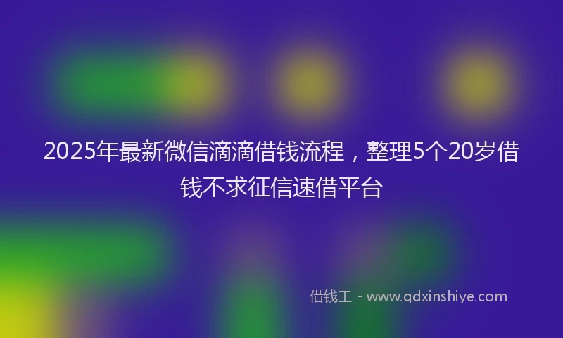 2025年最新微信滴滴借钱流程，整理5个20岁借钱不求征信速借平台
