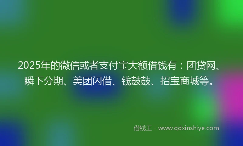 2025年的微信或者支付宝大额借钱有：团贷网、瞬下分期、美团闪借、钱鼓鼓、招宝商城等。