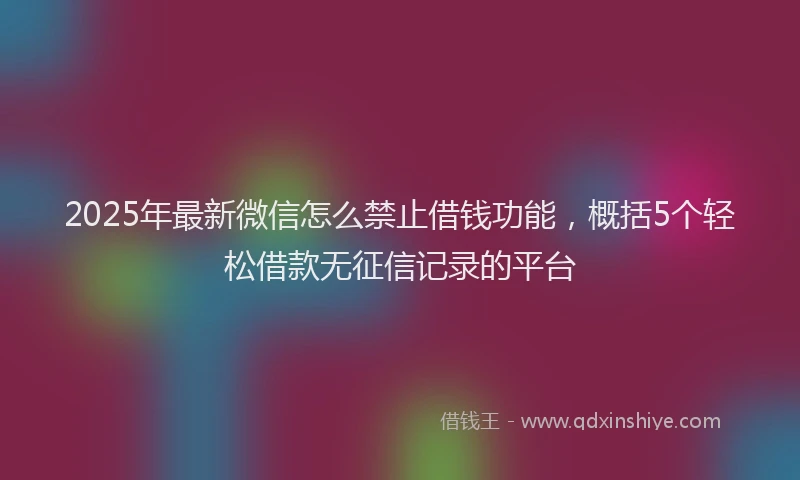 2025年最新微信怎么禁止借钱功能，概括5个轻松借款无征信记录的平台