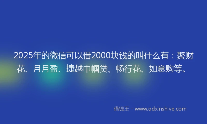 2025年的微信可以借2000块钱的叫什么有：聚财花、月月盈、捷越巾帼贷、畅行花、如意购等。