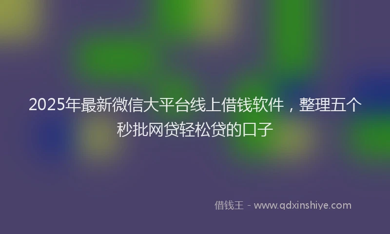 2025年最新微信大平台线上借钱软件，整理五个秒批网贷轻松贷的口子