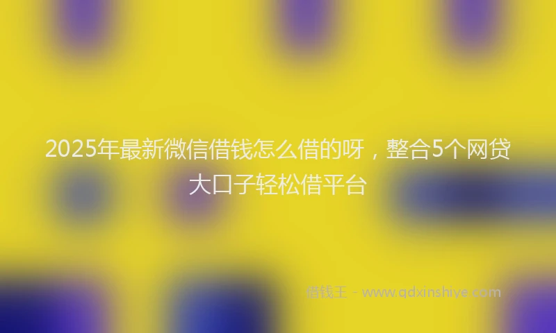 2025年最新微信借钱怎么借的呀，整合5个网贷大口子轻松借平台