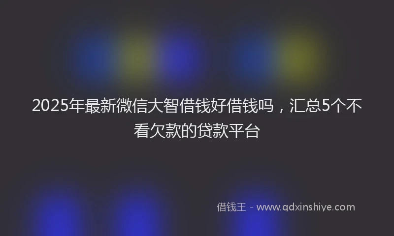 2025年最新微信大智借钱好借钱吗，汇总5个不看欠款的贷款平台