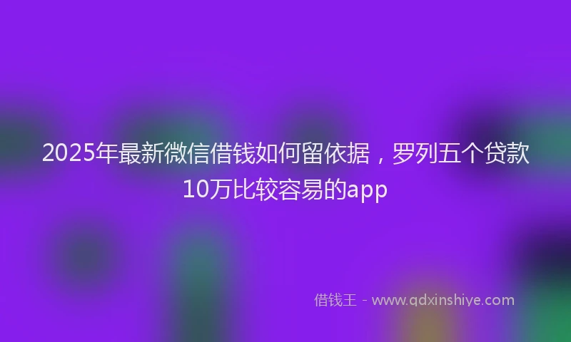 2025年最新微信借钱如何留依据，罗列五个贷款10万比较容易的app