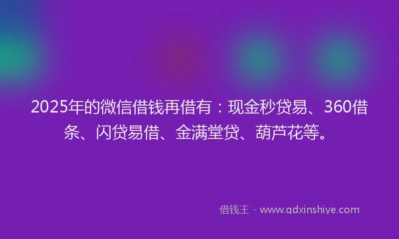 2025年的微信借钱再借有：现金秒贷易、360借条、闪贷易借、金满堂贷、葫芦花等。