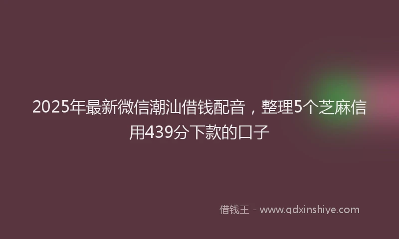 2025年最新微信潮汕借钱配音，整理5个芝麻信用439分下款的口子