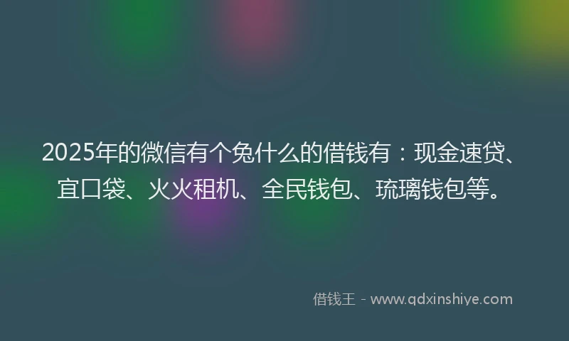 2025年的微信有个兔什么的借钱有：现金速贷、宜口袋、火火租机、全民钱包、琉璃钱包等。