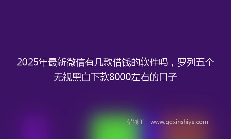 2025年最新微信有几款借钱的软件吗，罗列五个无视黑白下款8000左右的口子