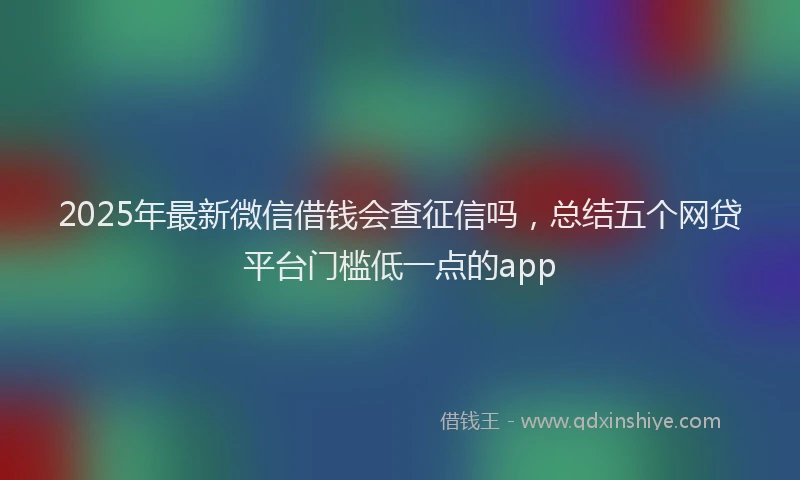 2025年最新微信借钱会查征信吗，总结五个网贷平台门槛低一点的app