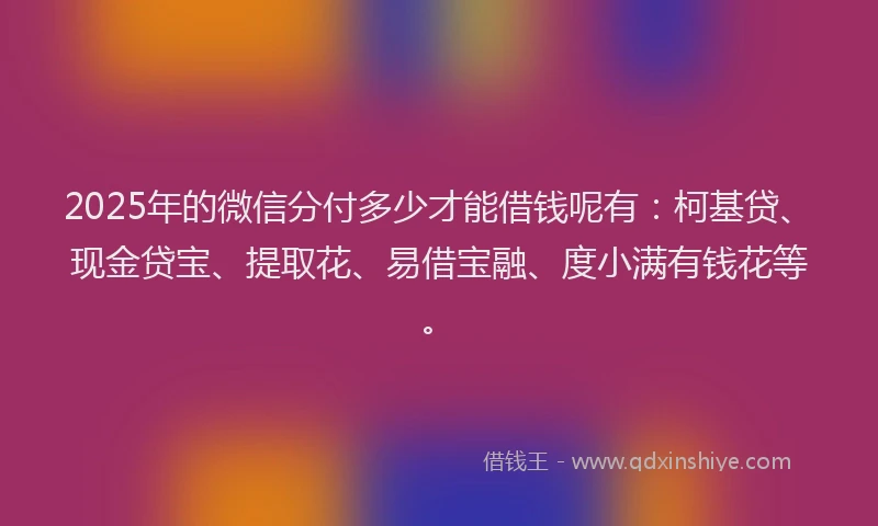 2025年的微信分付多少才能借钱呢有：柯基贷、现金贷宝、提取花、易借宝融、度小满有钱花等。