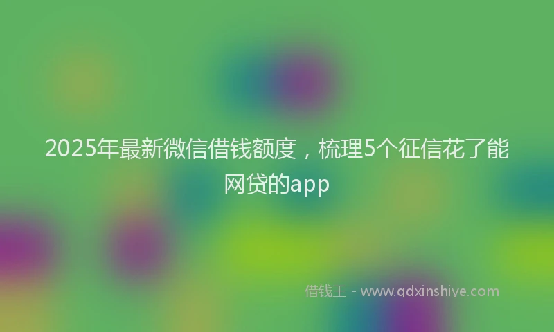 2025年最新微信借钱额度，梳理5个征信花了能网贷的app