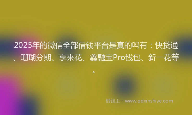 2025年的微信全部借钱平台是真的吗有：快贷通、珊瑚分期、享来花、鑫融宝Pro钱包、新一花等。