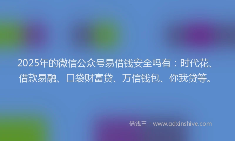 2025年的微信公众号易借钱安全吗有：时代花、借款易融、口袋财富贷、万信钱包、你我贷等。