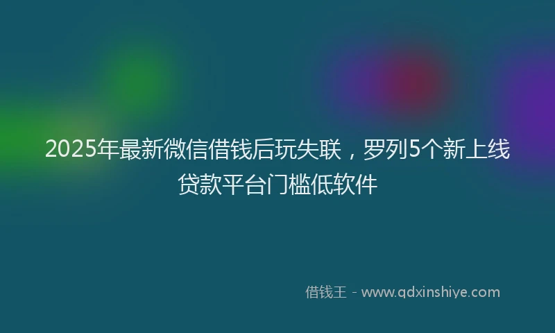 2025年最新微信借钱后玩失联，罗列5个新上线贷款平台门槛低软件