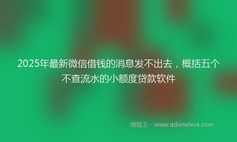 2025年最新微信借钱的消息发不出去，概括五个不查流水的小额度贷款软件