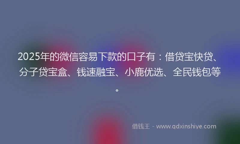 2025年的微信容易下款的口子有：借贷宝快贷、分子贷宝盒、钱速融宝、小鹿优选、全民钱包等。