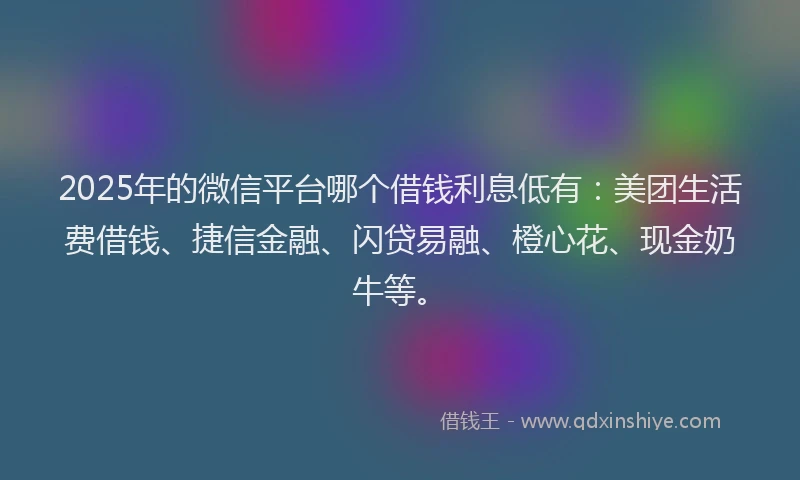 2025年的微信平台哪个借钱利息低有：美团生活费借钱、捷信金融、闪贷易融、橙心花、现金奶牛等。