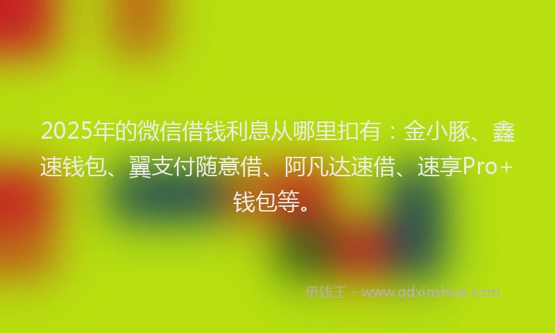 2025年的微信借钱利息从哪里扣有：金小豚、鑫速钱包、翼支付随意借、阿凡达速借、速享Pro+钱包等。
