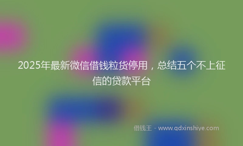 2025年最新微信借钱粒货停用，总结五个不上征信的贷款平台