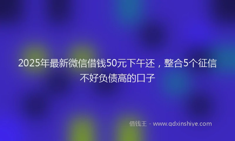 2025年最新微信借钱50元下午还，整合5个征信不好负债高的口子