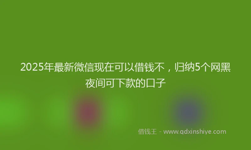 2025年最新微信现在可以借钱不，归纳5个网黑夜间可下款的口子