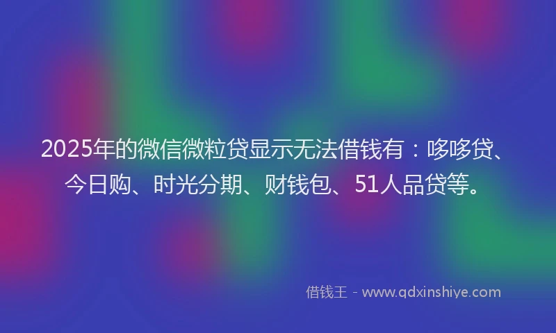 2025年的微信微粒贷显示无法借钱有：哆哆贷、今日购、时光分期、财钱包、51人品贷等。