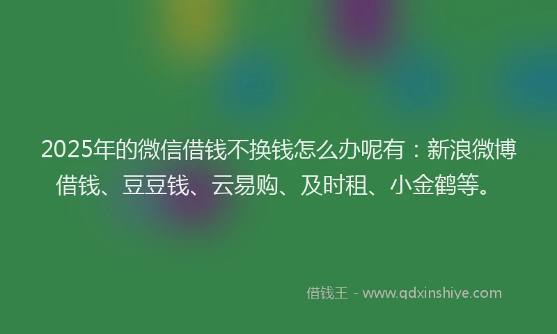 2025年的微信借钱不换钱怎么办呢有：新浪微博借钱、豆豆钱、云易购、及时租、小金鹤等。