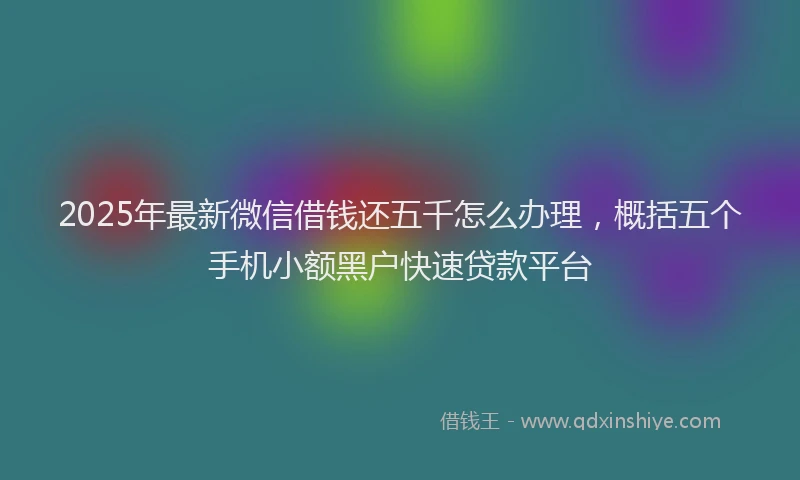 2025年最新微信借钱还五千怎么办理，概括五个手机小额黑户快速贷款平台