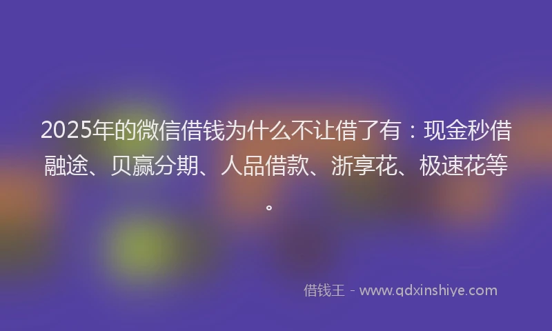 2025年的微信借钱为什么不让借了有：现金秒借融途、贝赢分期、人品借款、浙享花、极速花等。