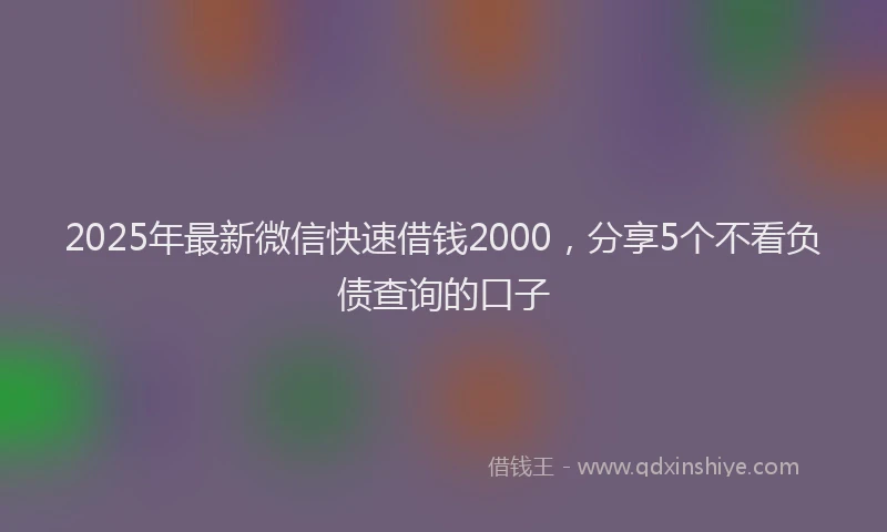 2025年最新微信快速借钱2000，分享5个不看负债查询的口子