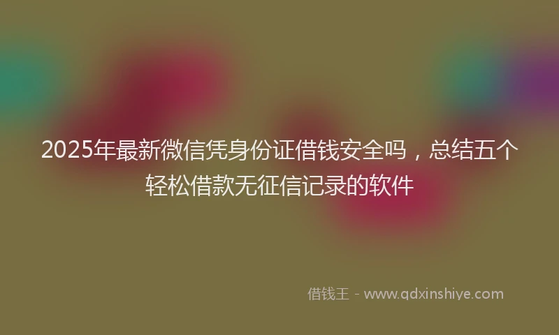 2025年最新微信凭身份证借钱安全吗，总结五个轻松借款无征信记录的软件