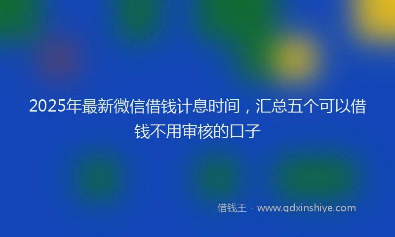 2025年最新微信借钱计息时间，汇总五个可以借钱不用审核的口子
