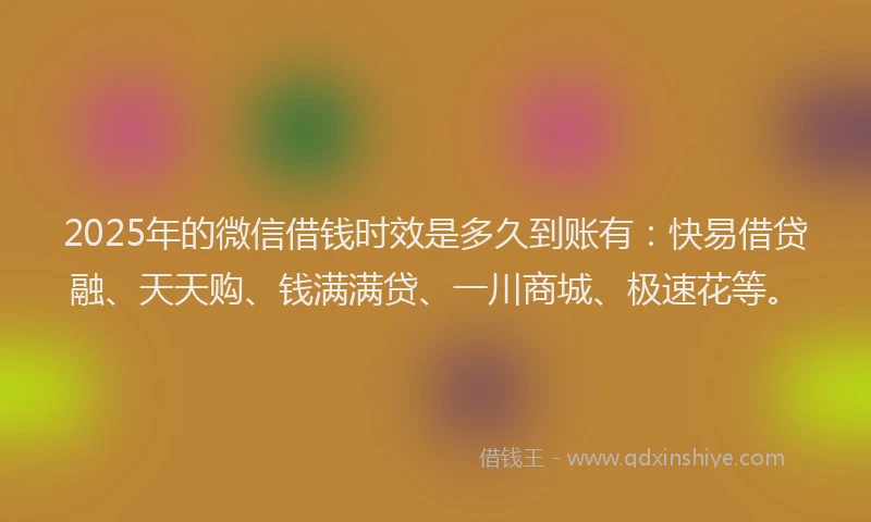 2025年的微信借钱时效是多久到账有：快易借贷融、天天购、钱满满贷、一川商城、极速花等。