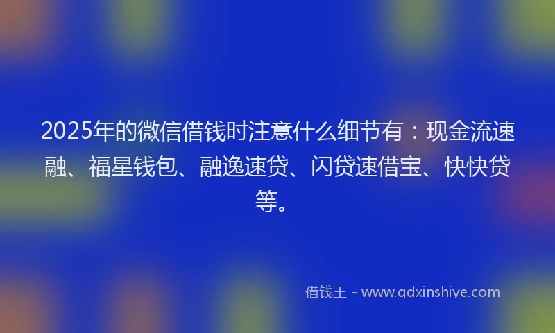 2025年的微信借钱时注意什么细节有：现金流速融、福星钱包、融逸速贷、闪贷速借宝、快快贷等。