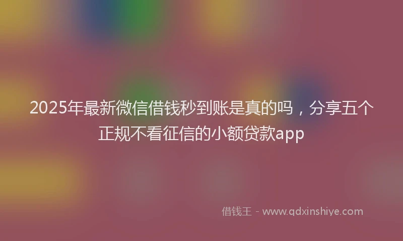2025年最新微信借钱秒到账是真的吗，分享五个正规不看征信的小额贷款app