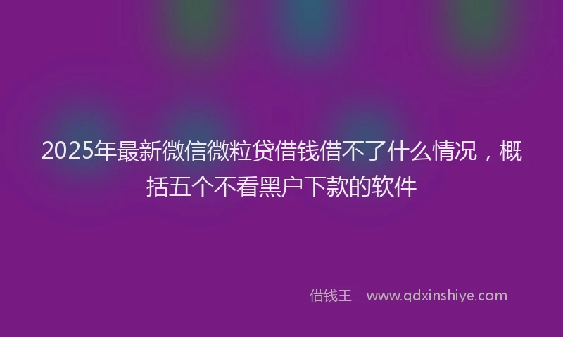 2025年最新微信微粒贷借钱借不了什么情况，概括五个不看黑户下款的软件